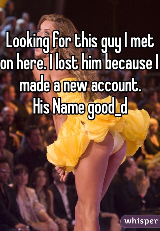 Looking for this guy I met on here. I lost him because I made a new account.  
His Name good_d