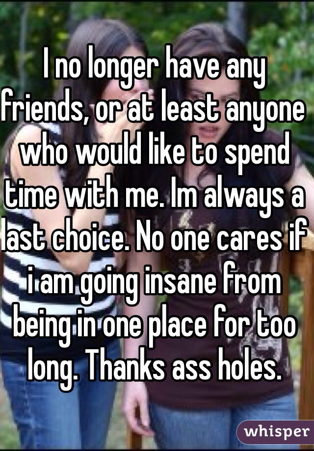 I no longer have any friends, or at least anyone who would like to spend time with me. Im always a last choice. No one cares if i am going insane from being in one place for too long. Thanks ass holes.