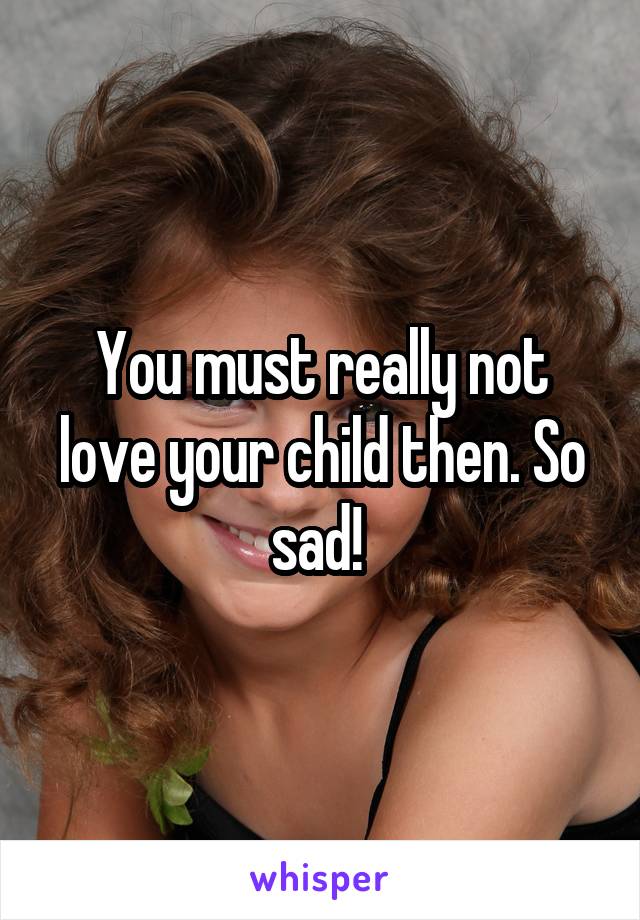 You must really not love your child then. So sad! 