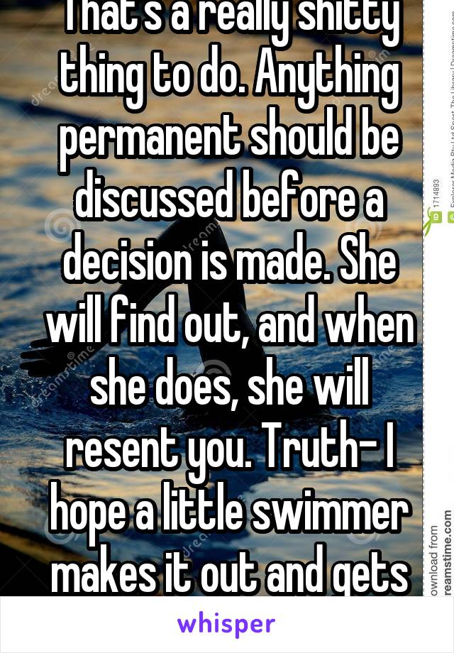 That's a really shitty thing to do. Anything permanent should be discussed before a decision is made. She will find out, and when she does, she will resent you. Truth- I hope a little swimmer makes it out and gets her pg