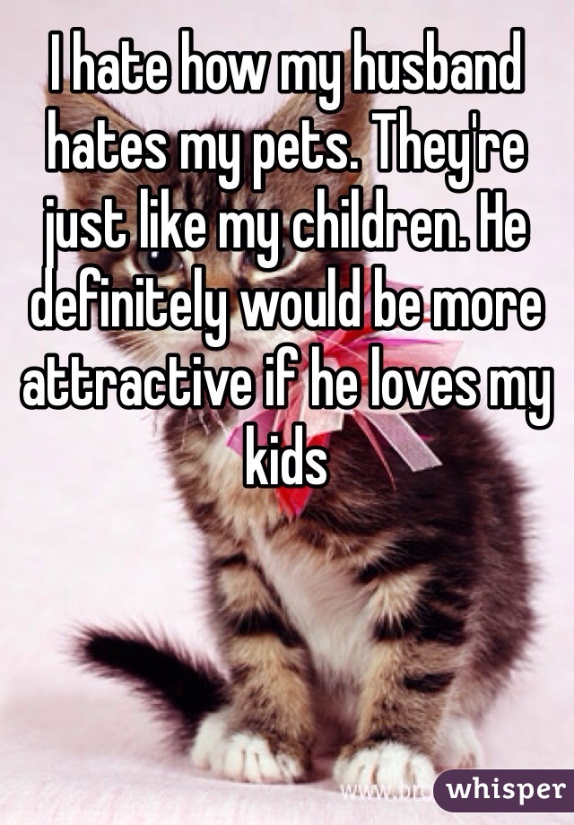 I hate how my husband hates my pets. They're just like my children. He definitely would be more attractive if he loves my kids