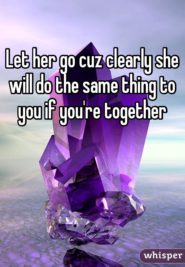 Let her go cuz clearly she will do the same thing to you if you're together