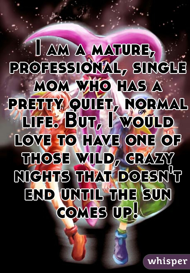 I am a mature, professional, single mom who has a pretty quiet, normal life. But, I would love to have one of those wild, crazy nights that doesn't end until the sun comes up!