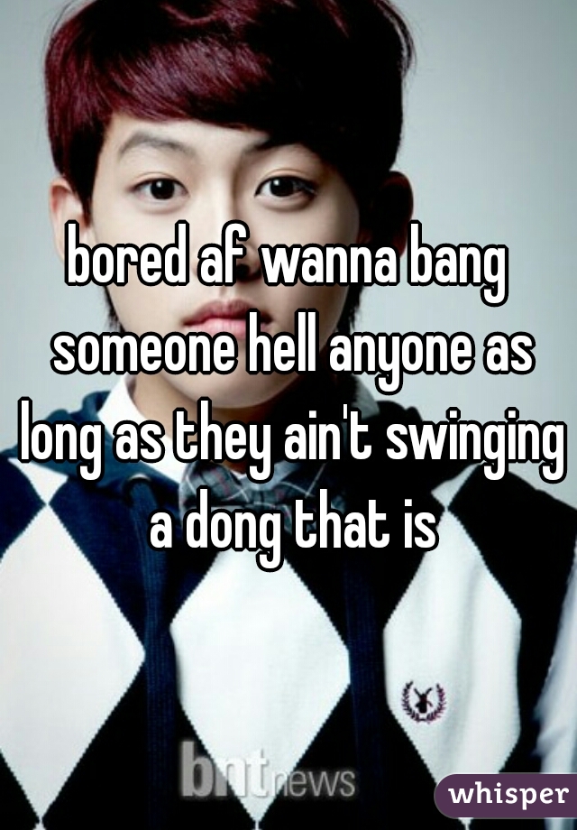 bored af wanna bang someone hell anyone as long as they ain't swinging a dong that is