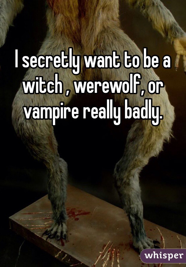 I secretly want to be a witch , werewolf, or vampire really badly. 