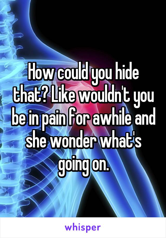 How could you hide that? Like wouldn't you be in pain for awhile and she wonder what's going on.