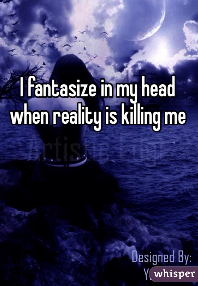 I fantasize in my head when reality is killing me