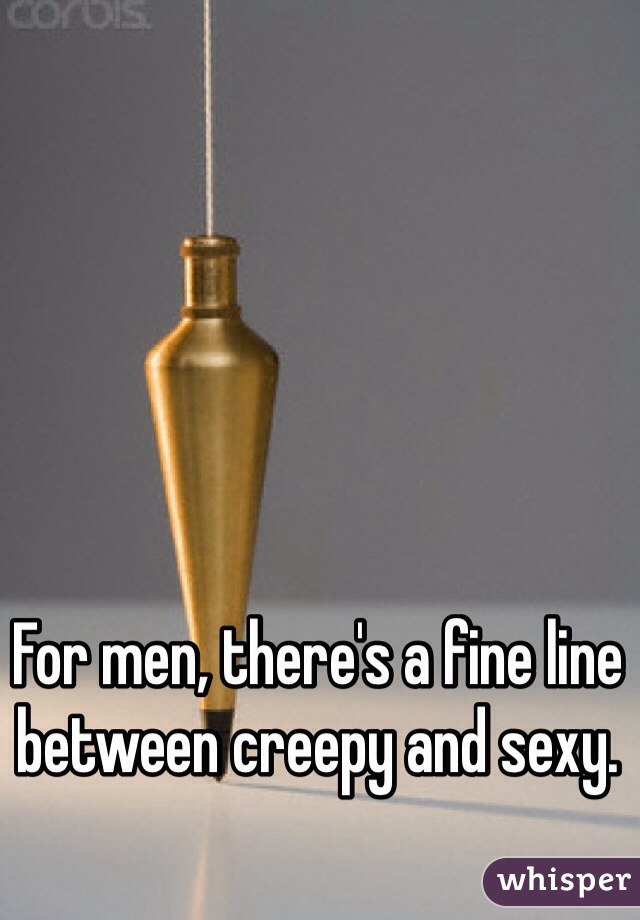 For men, there's a fine line between creepy and sexy.