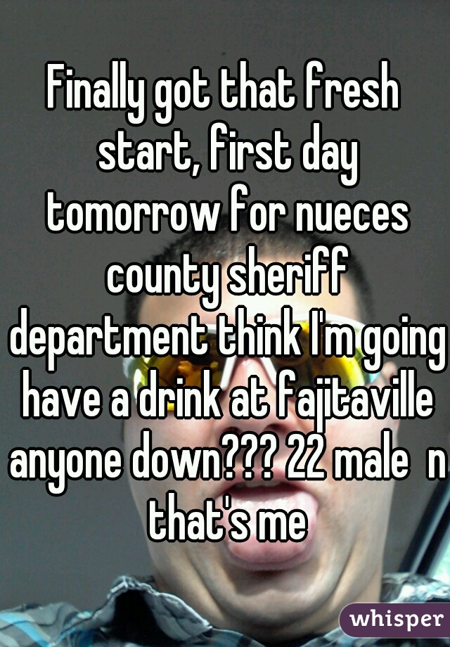 Finally got that fresh start, first day tomorrow for nueces county sheriff department think I'm going have a drink at fajitaville anyone down??? 22 male  n that's me