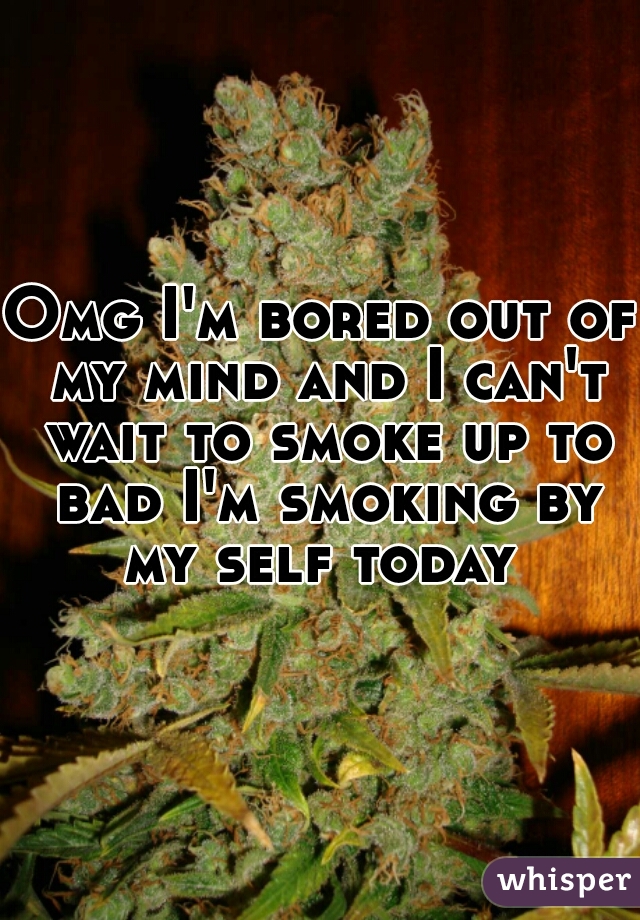 Omg I'm bored out of my mind and I can't wait to smoke up to bad I'm smoking by my self today 