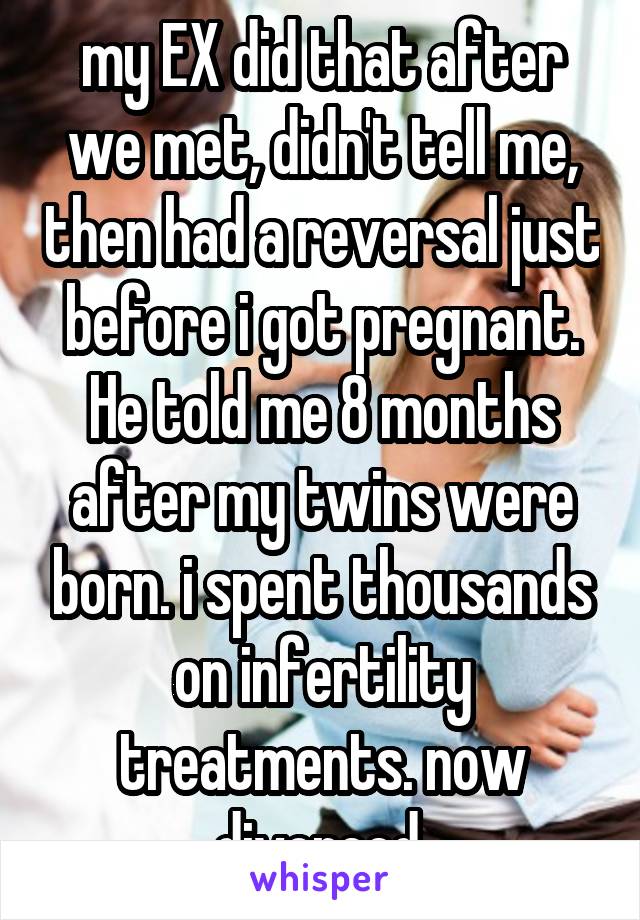 my EX did that after we met, didn't tell me, then had a reversal just before i got pregnant. He told me 8 months after my twins were born. i spent thousands on infertility treatments. now divorced.