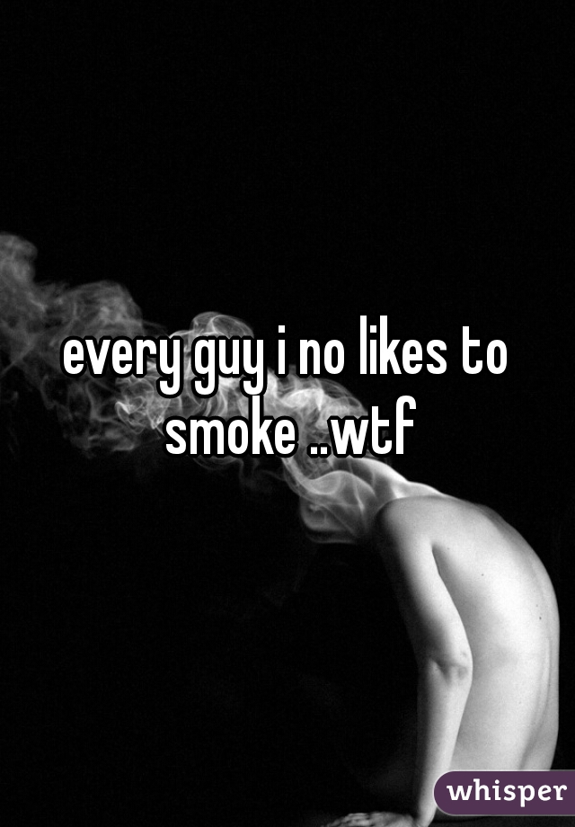 every guy i no likes to smoke ..wtf