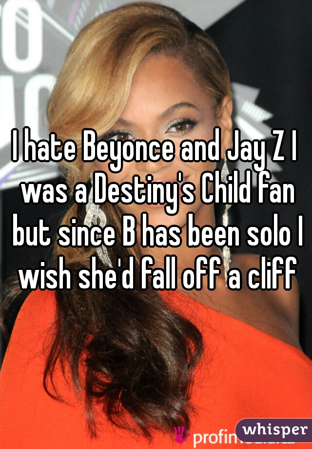 I hate Beyonce and Jay Z I was a Destiny's Child fan but since B has been solo I wish she'd fall off a cliff