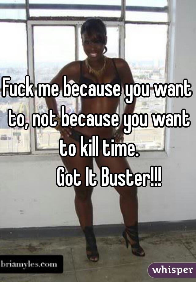 Fuck me because you want to, not because you want to kill time.
      Got It Buster!!!