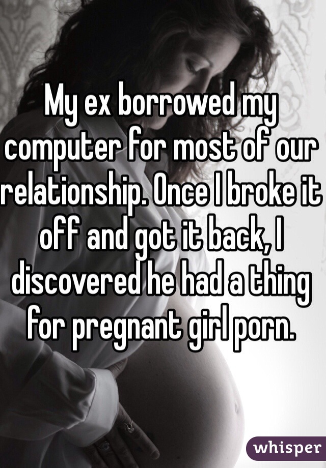 My ex borrowed my computer for most of our relationship. Once I broke it off and got it back, I discovered he had a thing for pregnant girl porn. 