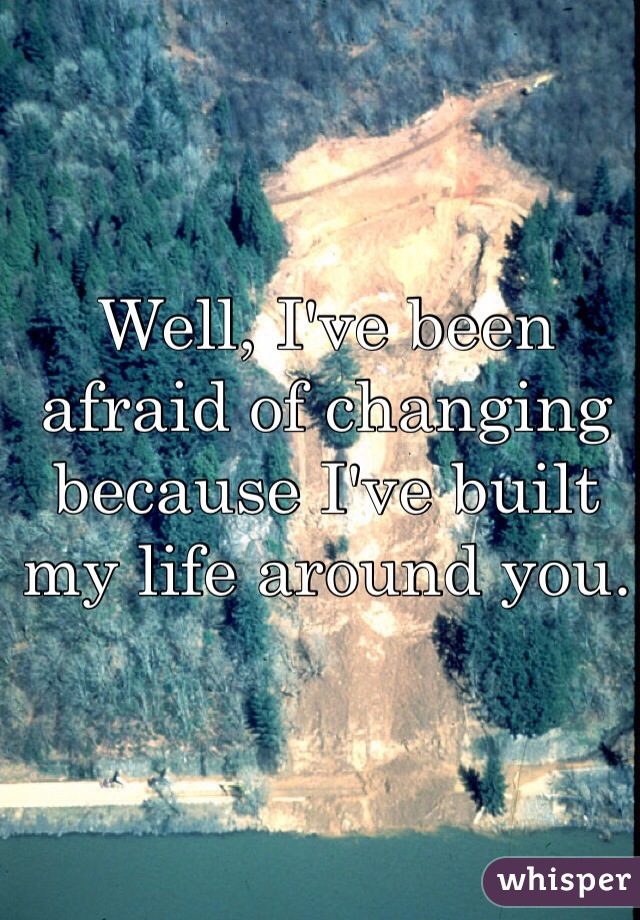 Well, I've been afraid of changing because I've built my life around you. 