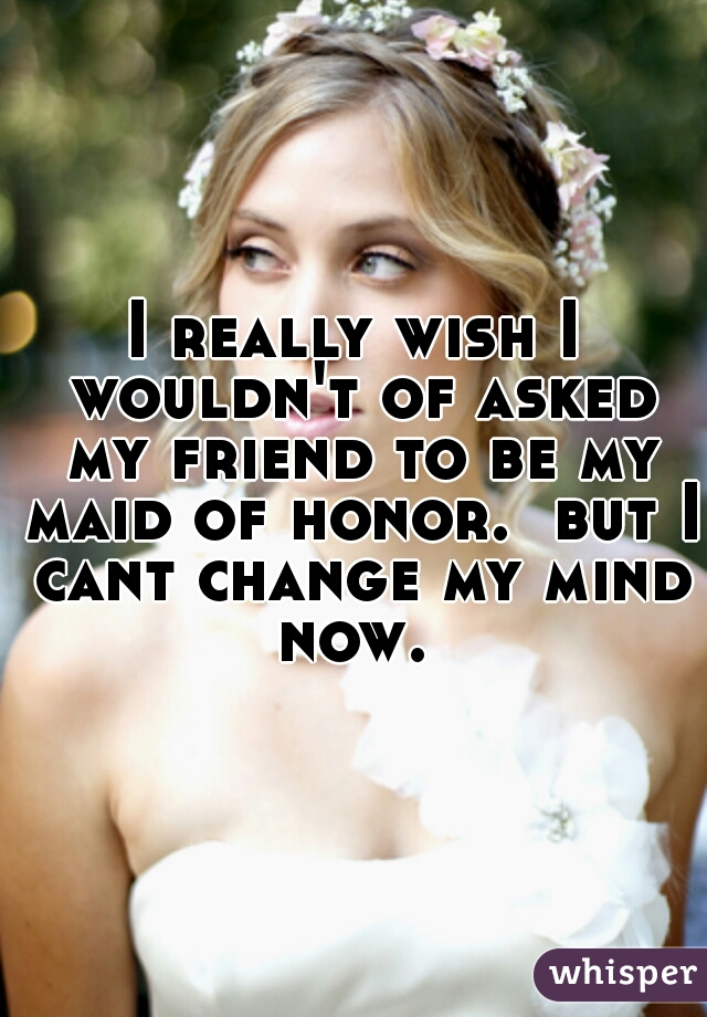 I really wish I wouldn't of asked my friend to be my maid of honor.  but I cant change my mind now. 