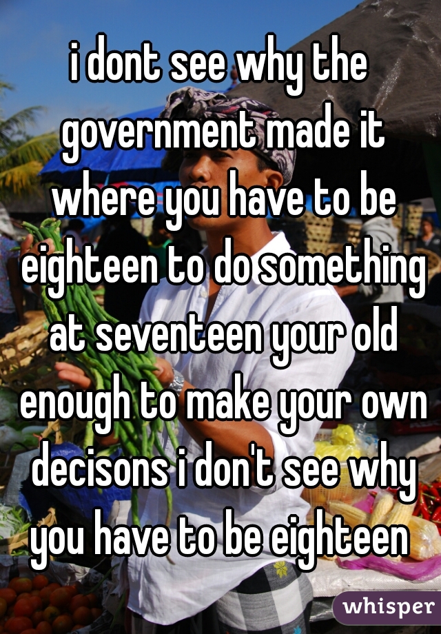 i dont see why the government made it where you have to be eighteen to do something at seventeen your old enough to make your own decisons i don't see why you have to be eighteen 