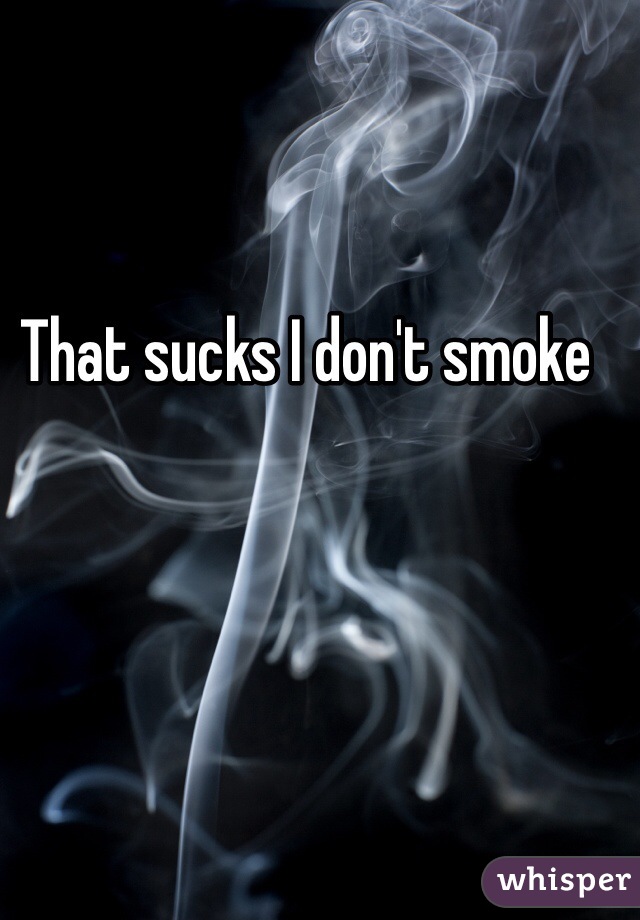 That sucks I don't smoke