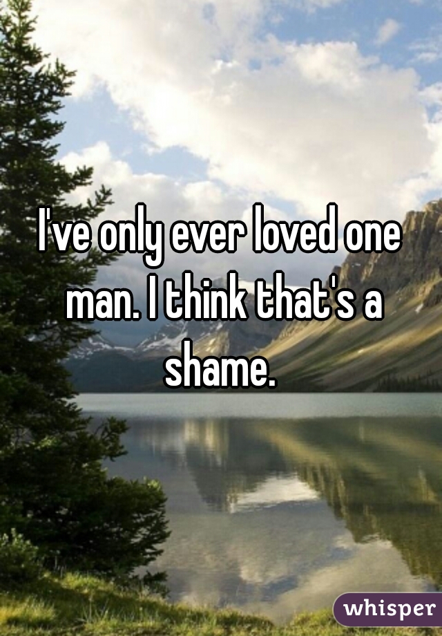 I've only ever loved one man. I think that's a shame. 