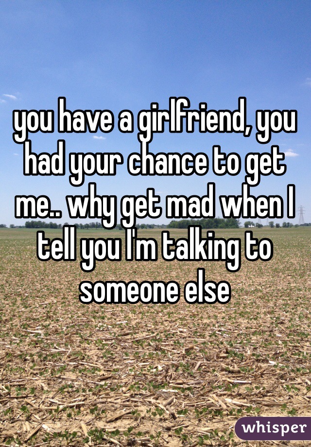 you have a girlfriend, you had your chance to get me.. why get mad when I tell you I'm talking to someone else 