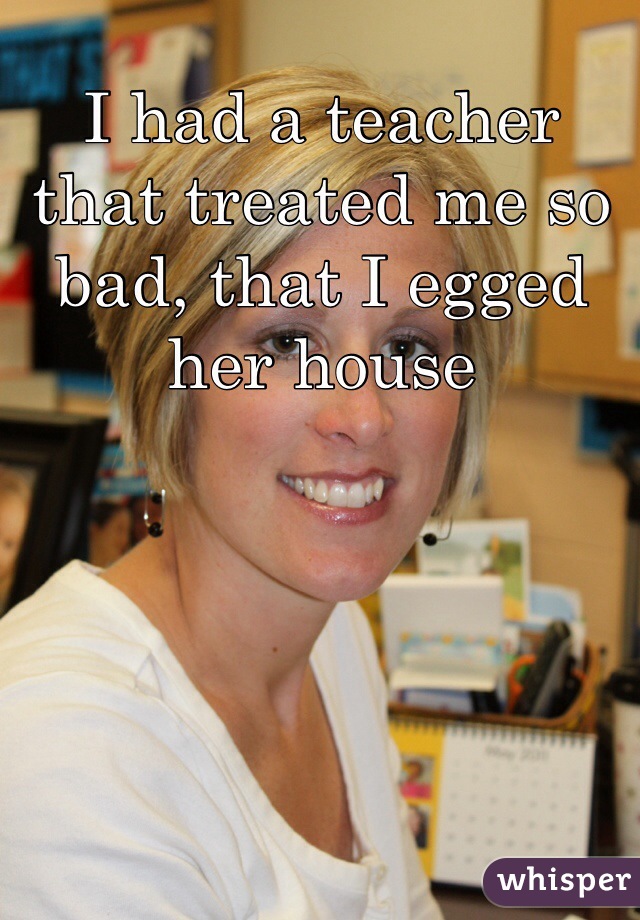 I had a teacher that treated me so bad, that I egged her house