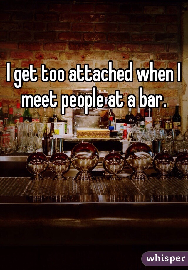 I get too attached when I meet people at a bar. 