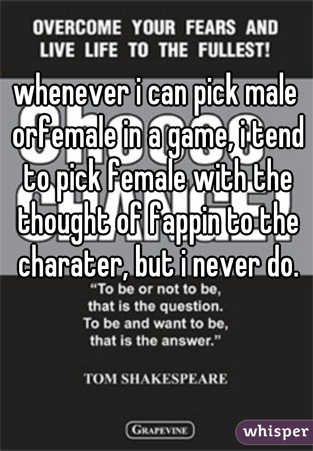 whenever i can pick male orfemale in a game, i tend to pick female with the thought of fappin to the charater, but i never do.