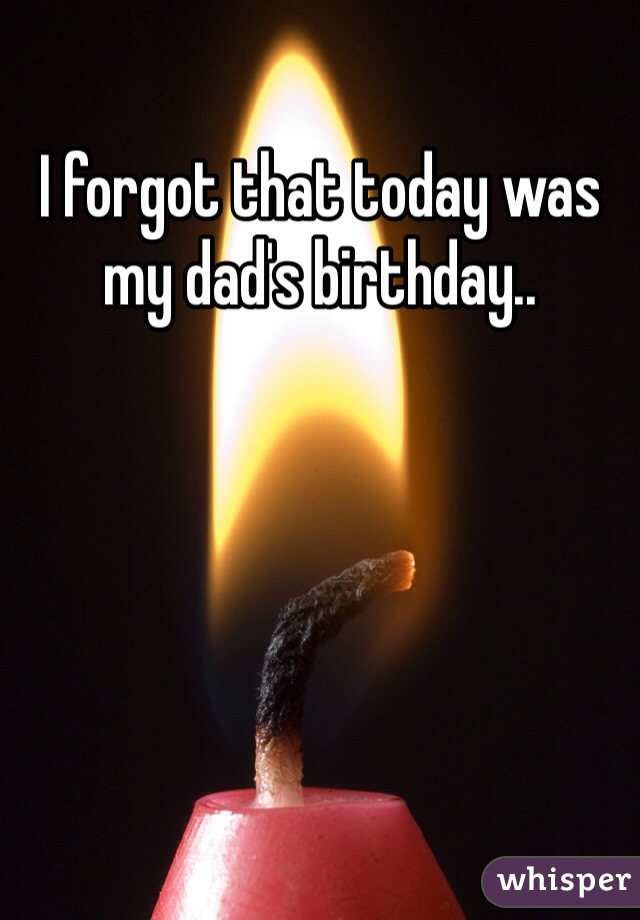I forgot that today was my dad's birthday.. 