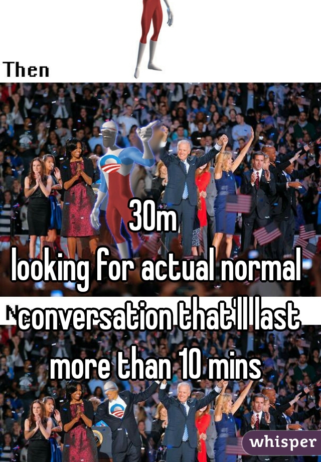 30m 
looking for actual normal conversation that'll last more than 10 mins 