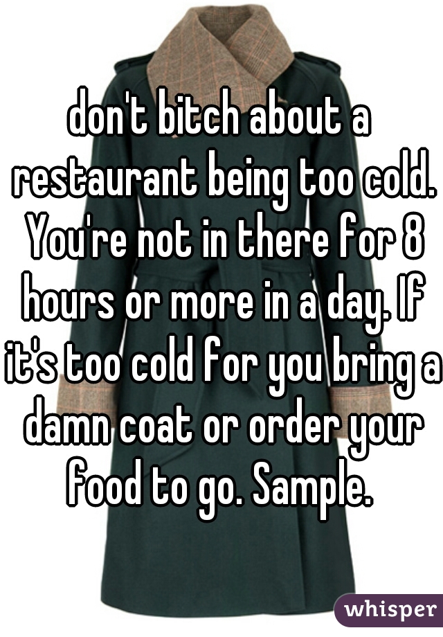 don't bitch about a restaurant being too cold. You're not in there for 8 hours or more in a day. If it's too cold for you bring a damn coat or order your food to go. Sample. 