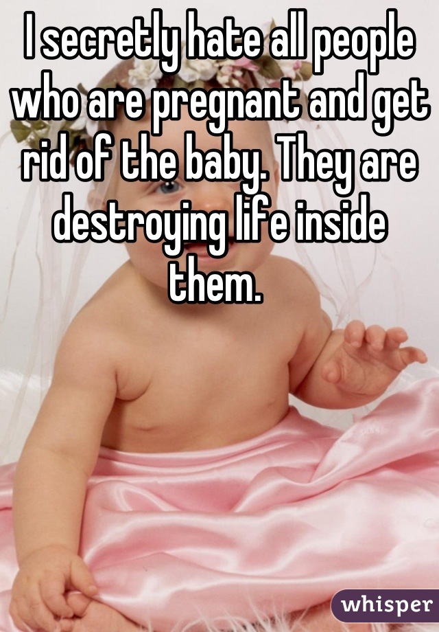 I secretly hate all people who are pregnant and get rid of the baby. They are destroying life inside them. 