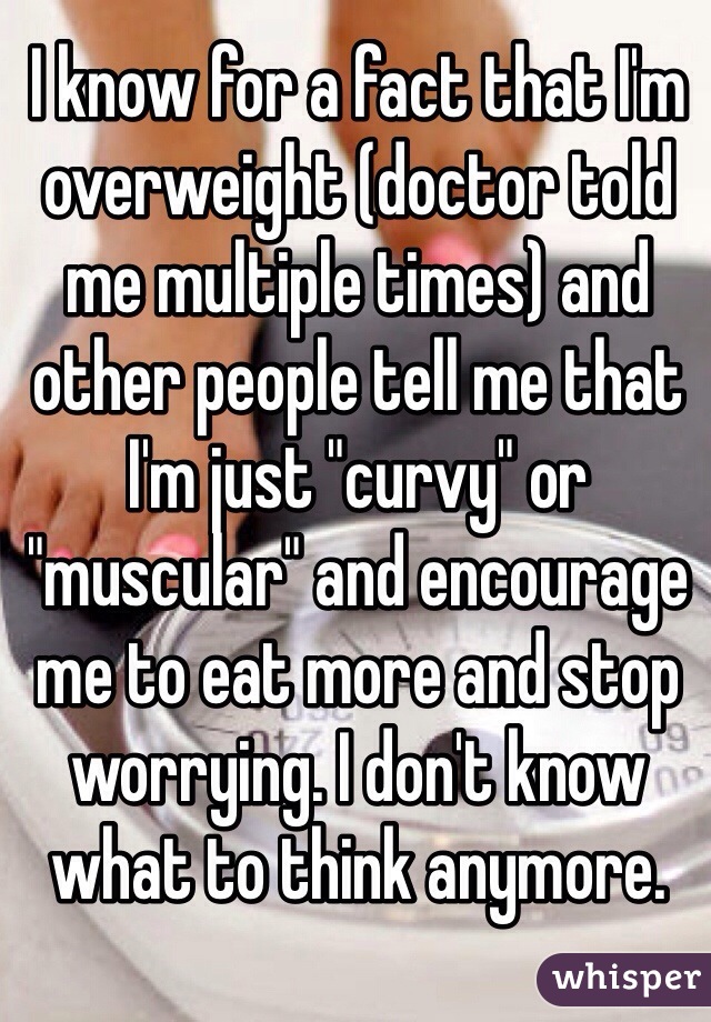 I know for a fact that I'm overweight (doctor told me multiple times) and other people tell me that I'm just "curvy" or "muscular" and encourage me to eat more and stop worrying. I don't know what to think anymore.