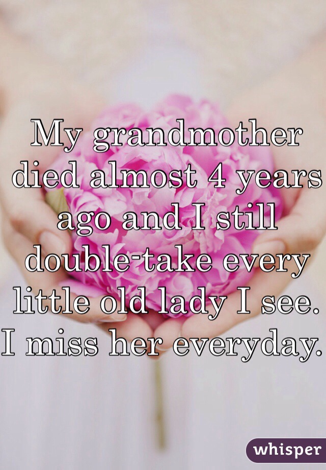My grandmother died almost 4 years ago and I still double-take every little old lady I see. I miss her everyday. 