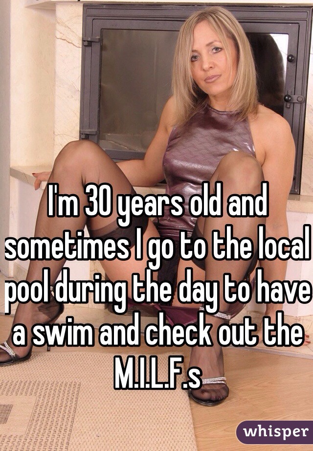 I'm 30 years old and sometimes I go to the local pool during the day to have a swim and check out the M.I.L.F.s 
