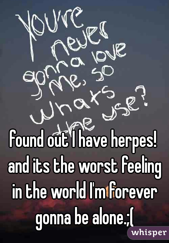 found out I have herpes! and its the worst feeling in the world I'm forever gonna be alone.;(