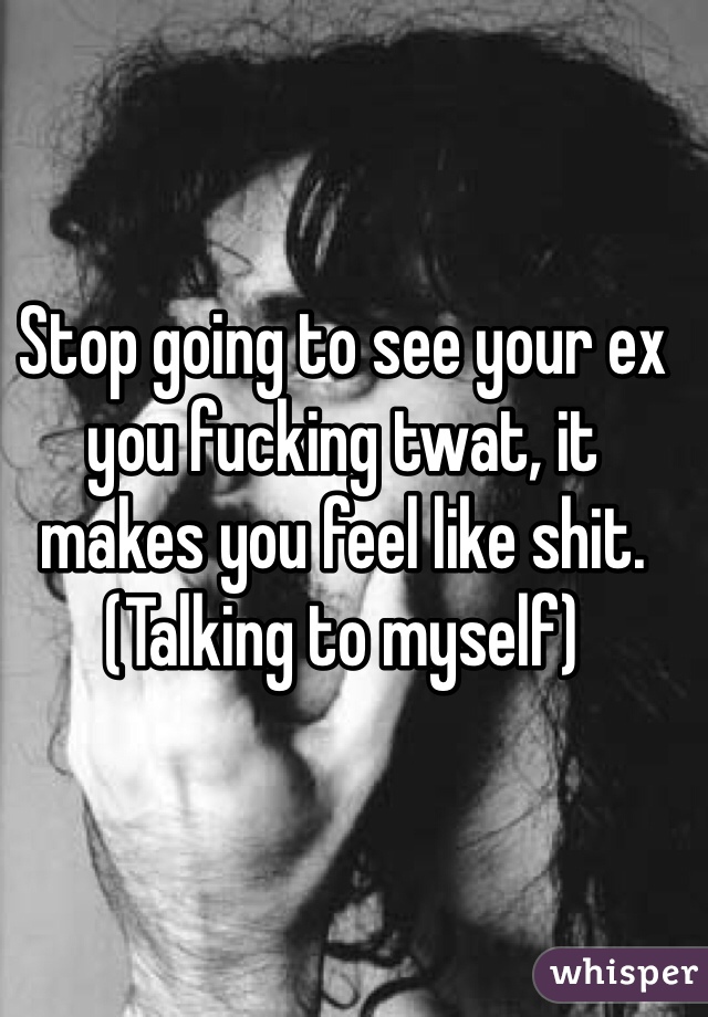 Stop going to see your ex you fucking twat, it makes you feel like shit. (Talking to myself)