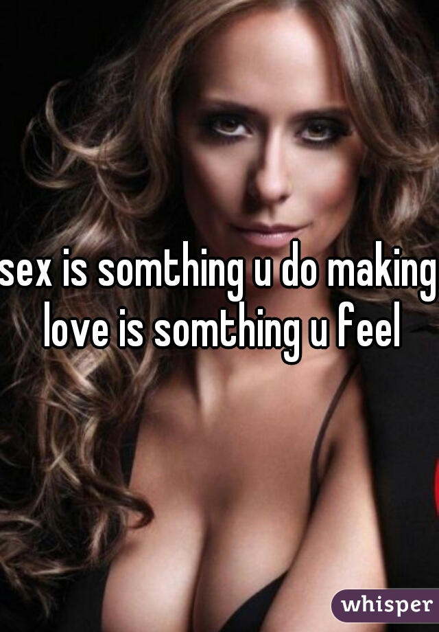 sex is somthing u do making love is somthing u feel