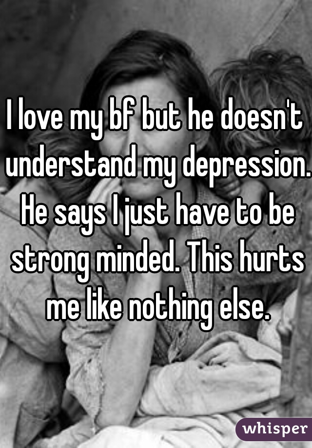 I love my bf but he doesn't understand my depression. He says I just have to be strong minded. This hurts me like nothing else.