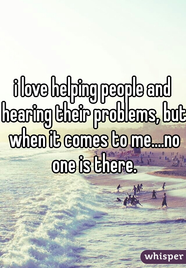 i love helping people and hearing their problems, but when it comes to me....no one is there.