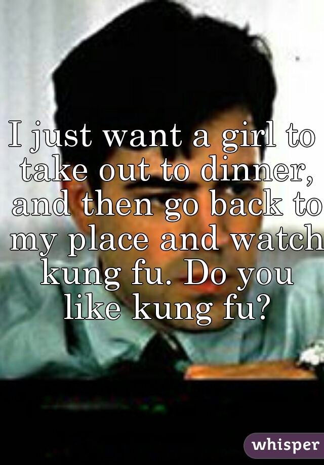 I just want a girl to take out to dinner, and then go back to my place and watch kung fu. Do you like kung fu?