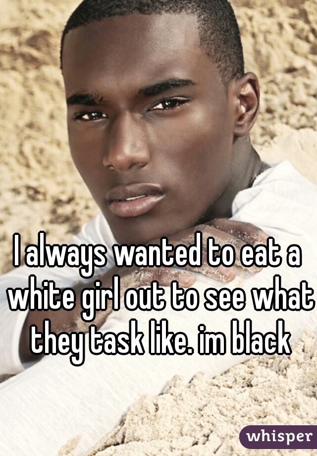 I always wanted to eat a white girl out to see what they task like. im black