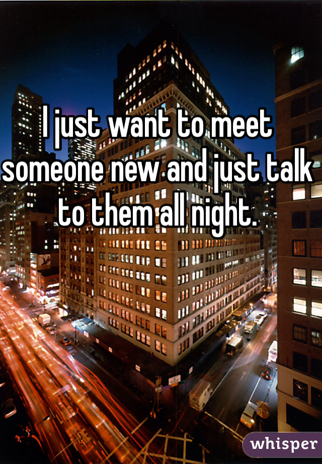 I just want to meet someone new and just talk to them all night. 