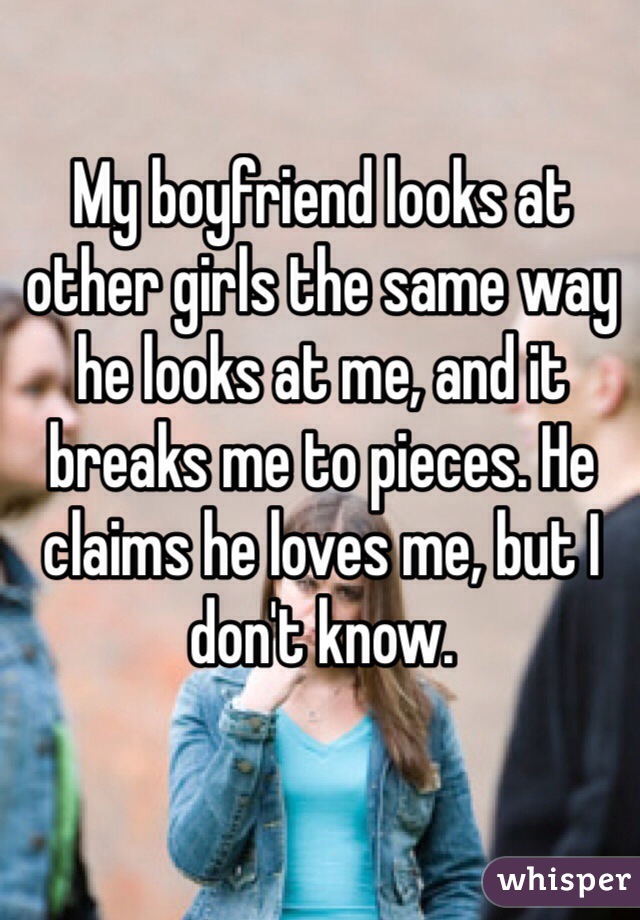 My boyfriend looks at other girls the same way he looks at me, and it breaks me to pieces. He claims he loves me, but I don't know. 