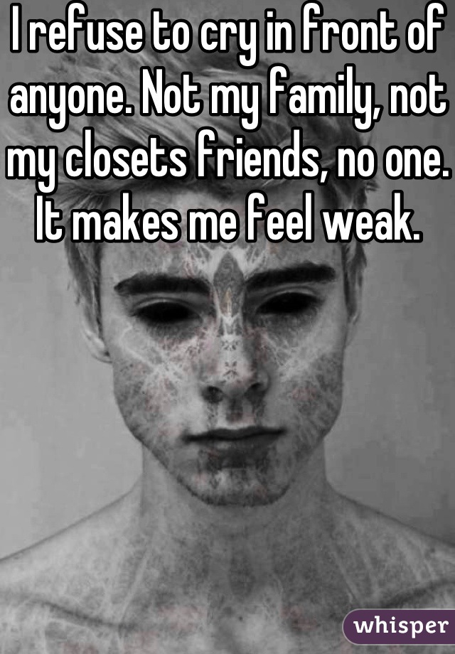 I refuse to cry in front of anyone. Not my family, not my closets friends, no one. It makes me feel weak.