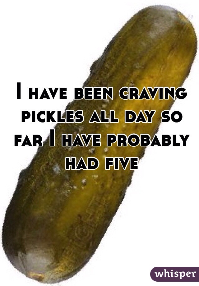 I have been craving pickles all day so far I have probably had five