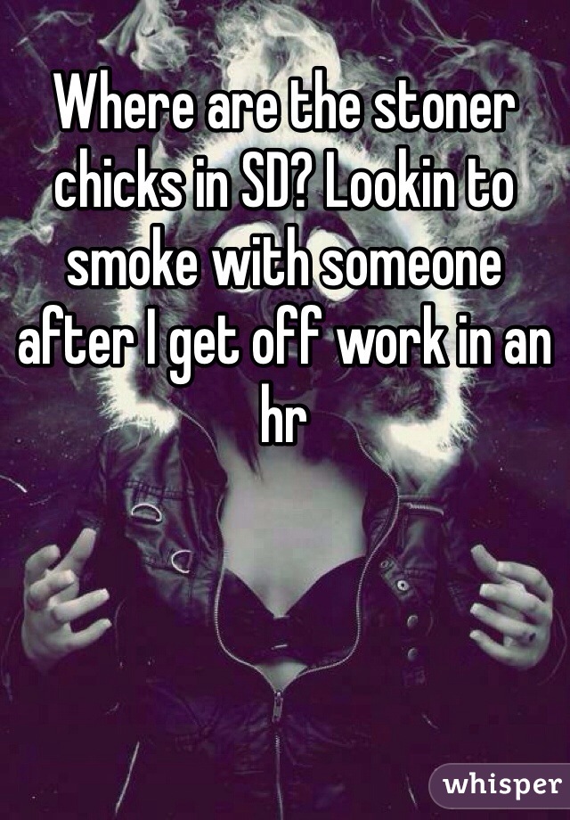 Where are the stoner chicks in SD? Lookin to smoke with someone after I get off work in an hr