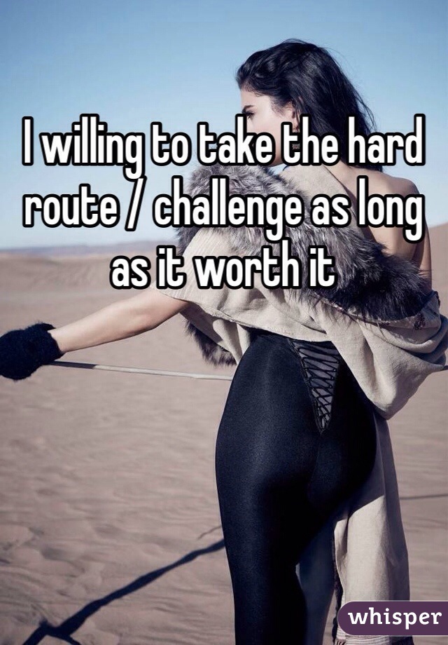 I willing to take the hard route / challenge as long as it worth it 
