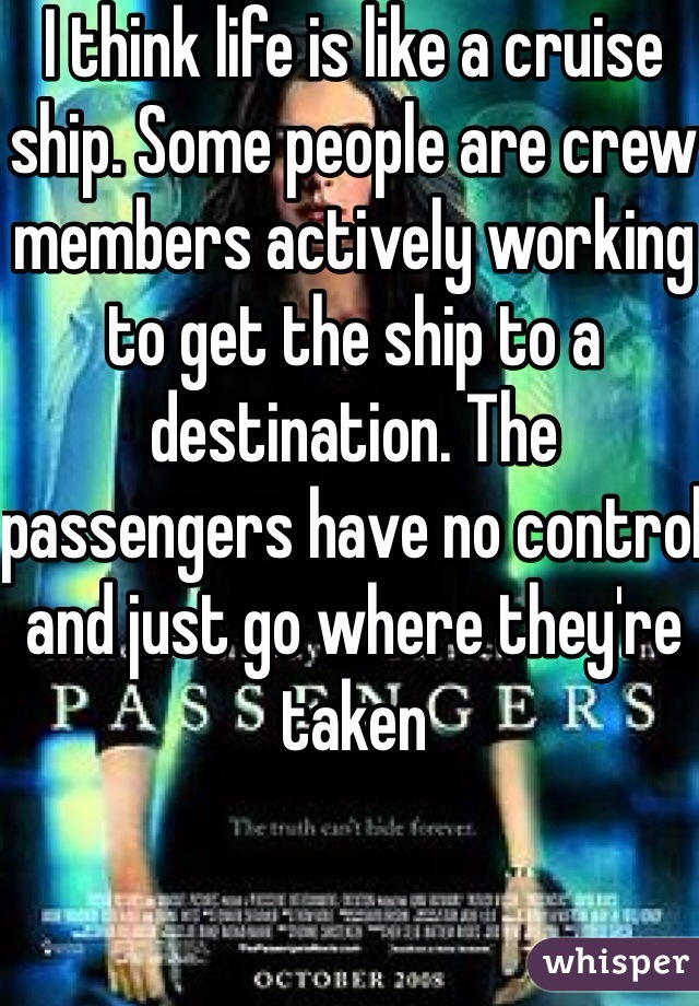 I think life is like a cruise ship. Some people are crew members actively working to get the ship to a destination. The passengers have no control and just go where they're taken
