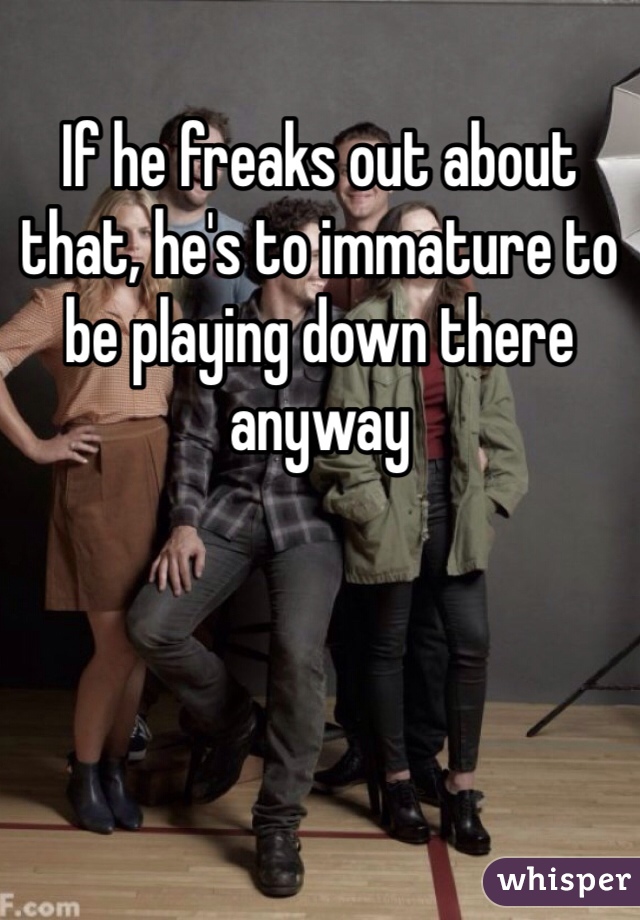 If he freaks out about that, he's to immature to be playing down there anyway